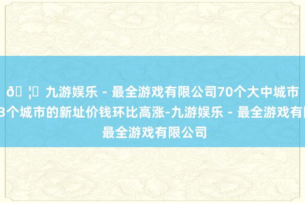 🦄九游娱乐 - 最全游戏有限公司70个大中城市中有23个城市的新址价钱环比高涨-九游娱乐 - 最全游戏有限公司