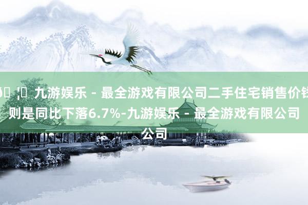 🦄九游娱乐 - 最全游戏有限公司二手住宅销售价钱则是同比下落6.7%-九游娱乐 - 最全游戏有限公司