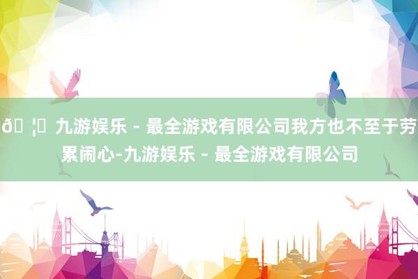 🦄九游娱乐 - 最全游戏有限公司我方也不至于劳累闹心-九游娱乐 - 最全游戏有限公司