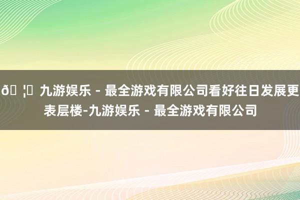 🦄九游娱乐 - 最全游戏有限公司看好往日发展更表层楼-九游娱乐 - 最全游戏有限公司