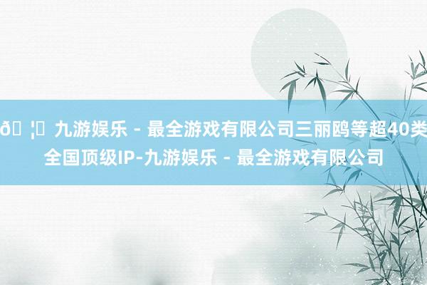 🦄九游娱乐 - 最全游戏有限公司三丽鸥等超40类全国顶级IP-九游娱乐 - 最全游戏有限公司