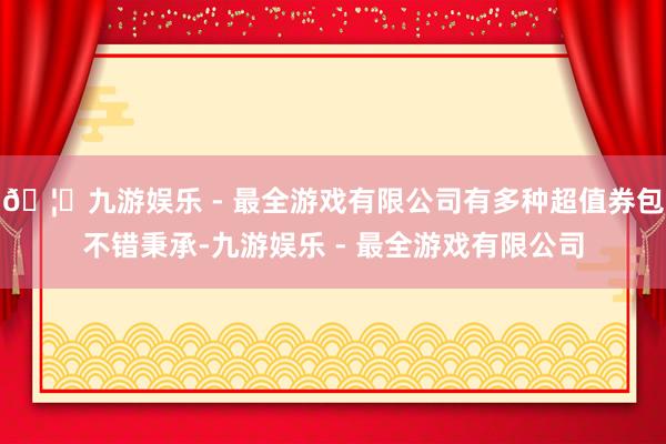 🦄九游娱乐 - 最全游戏有限公司有多种超值券包不错秉承-九游娱乐 - 最全游戏有限公司