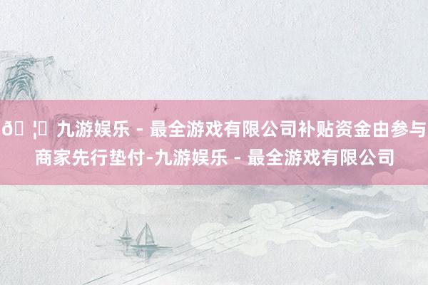 🦄九游娱乐 - 最全游戏有限公司补贴资金由参与商家先行垫付-九游娱乐 - 最全游戏有限公司