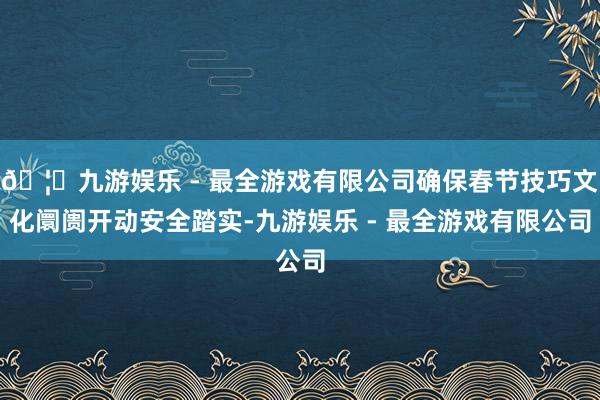 🦄九游娱乐 - 最全游戏有限公司确保春节技巧文化阛阓开动安全踏实-九游娱乐 - 最全游戏有限公司