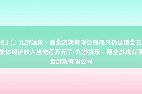 🦄九游娱乐 - 最全游戏有限公司咫尺仍是理会三年村集体经济收入当先百万元了-九游娱乐 - 最全游戏有限公司