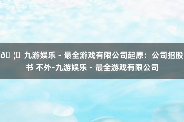 🦄九游娱乐 - 最全游戏有限公司起原：公司招股书 不外-九游娱乐 - 最全游戏有限公司