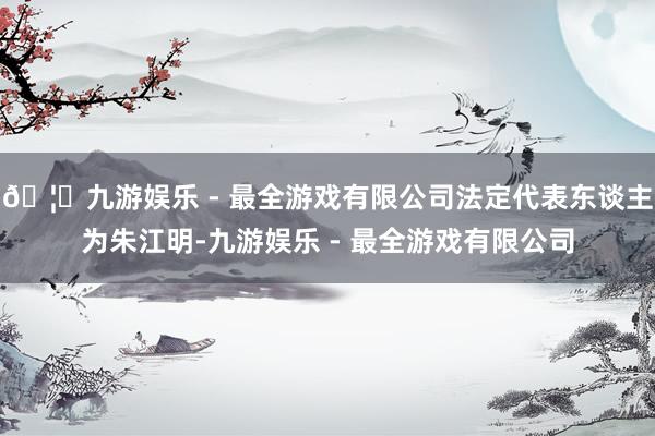 🦄九游娱乐 - 最全游戏有限公司法定代表东谈主为朱江明-九游娱乐 - 最全游戏有限公司