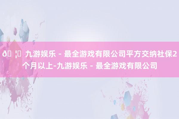 🦄九游娱乐 - 最全游戏有限公司平方交纳社保2个月以上-九游娱乐 - 最全游戏有限公司