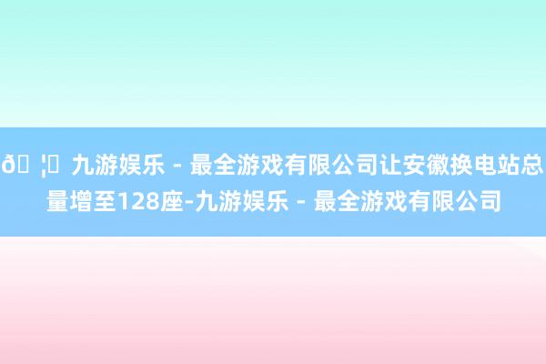 🦄九游娱乐 - 最全游戏有限公司让安徽换电站总量增至128座-九游娱乐 - 最全游戏有限公司