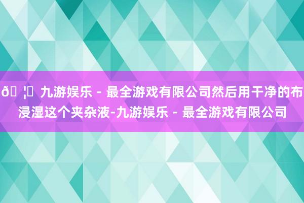 🦄九游娱乐 - 最全游戏有限公司然后用干净的布浸湿这个夹杂液-九游娱乐 - 最全游戏有限公司