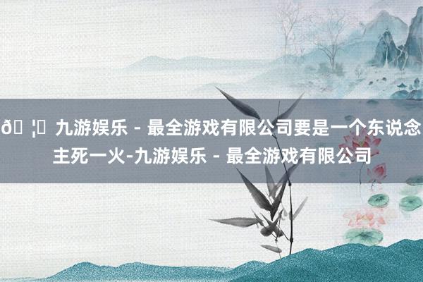 🦄九游娱乐 - 最全游戏有限公司要是一个东说念主死一火-九游娱乐 - 最全游戏有限公司