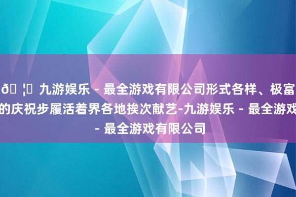 🦄九游娱乐 - 最全游戏有限公司形式各样、极富地域特征的庆祝步履活着界各地挨次献艺-九游娱乐 - 最全游戏有限公司