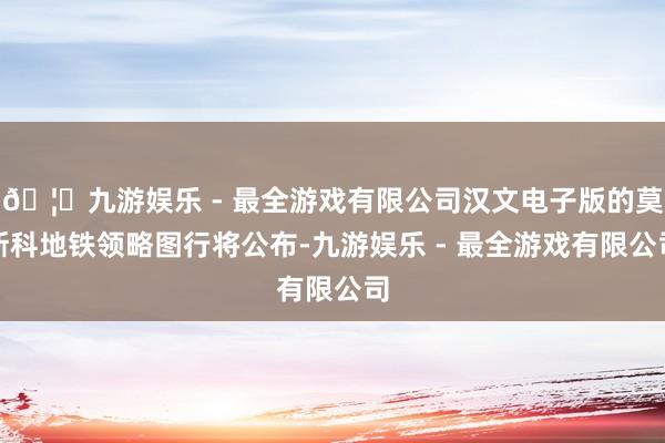 🦄九游娱乐 - 最全游戏有限公司汉文电子版的莫斯科地铁领略图行将公布-九游娱乐 - 最全游戏有限公司