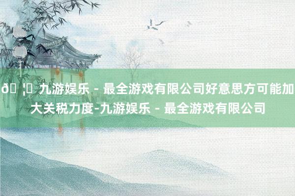 🦄九游娱乐 - 最全游戏有限公司好意思方可能加大关税力度-九游娱乐 - 最全游戏有限公司