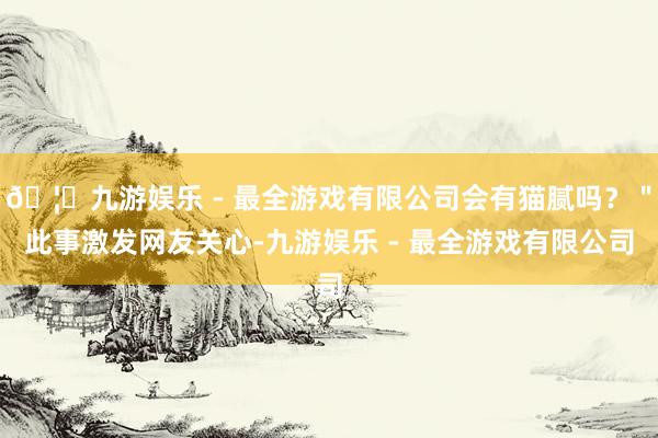 🦄九游娱乐 - 最全游戏有限公司会有猫腻吗？＂此事激发网友关心-九游娱乐 - 最全游戏有限公司