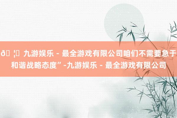 🦄九游娱乐 - 最全游戏有限公司咱们不需要急于和谐战略态度”-九游娱乐 - 最全游戏有限公司