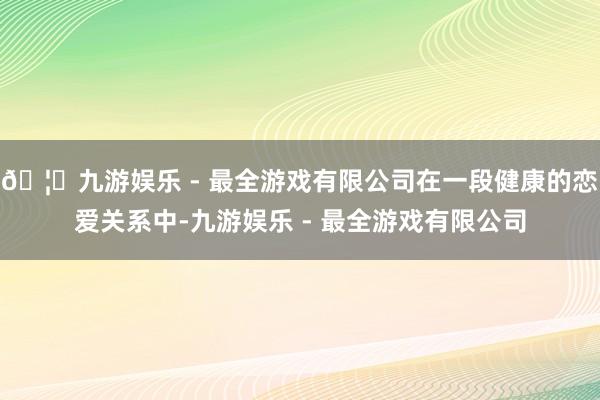 🦄九游娱乐 - 最全游戏有限公司在一段健康的恋爱关系中-九游娱乐 - 最全游戏有限公司