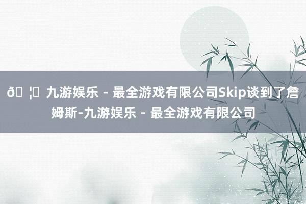 🦄九游娱乐 - 最全游戏有限公司Skip谈到了詹姆斯-九游娱乐 - 最全游戏有限公司