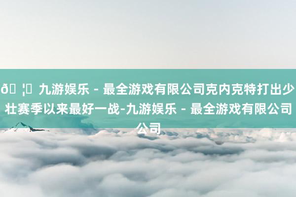 🦄九游娱乐 - 最全游戏有限公司克内克特打出少壮赛季以来最好一战-九游娱乐 - 最全游戏有限公司