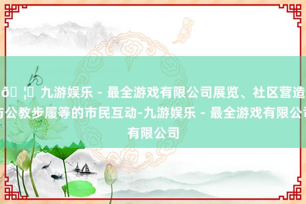 🦄九游娱乐 - 最全游戏有限公司展览、社区营造与公教步履等的市民互动-九游娱乐 - 最全游戏有限公司