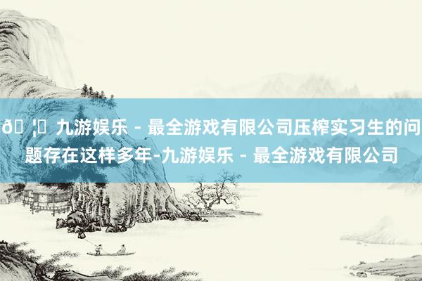 🦄九游娱乐 - 最全游戏有限公司压榨实习生的问题存在这样多年-九游娱乐 - 最全游戏有限公司