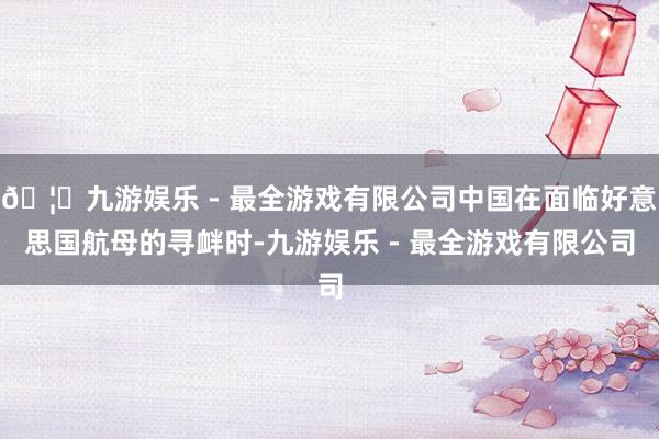 🦄九游娱乐 - 最全游戏有限公司中国在面临好意思国航母的寻衅时-九游娱乐 - 最全游戏有限公司