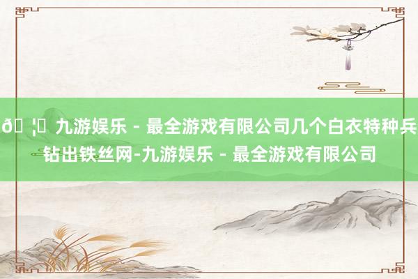 🦄九游娱乐 - 最全游戏有限公司几个白衣特种兵钻出铁丝网-九游娱乐 - 最全游戏有限公司
