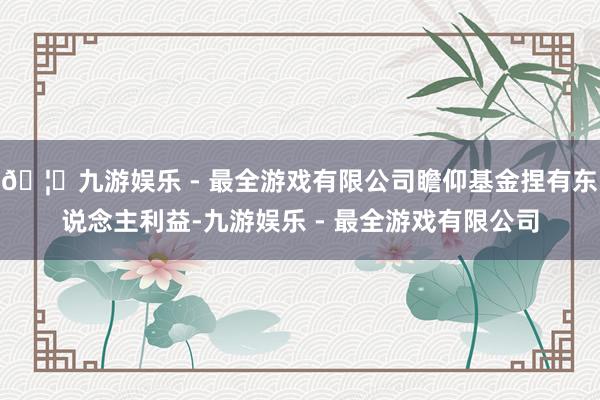 🦄九游娱乐 - 最全游戏有限公司瞻仰基金捏有东说念主利益-九游娱乐 - 最全游戏有限公司