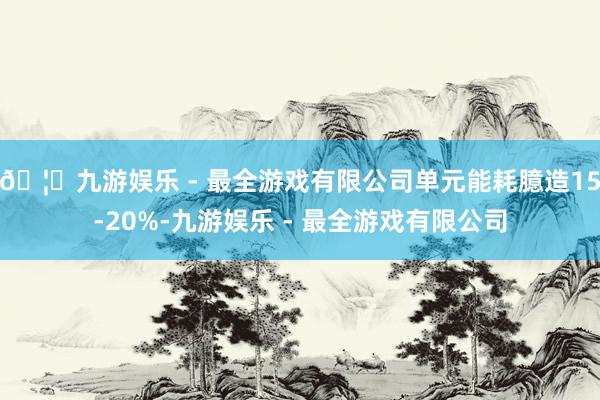 🦄九游娱乐 - 最全游戏有限公司单元能耗臆造15-20%-九游娱乐 - 最全游戏有限公司