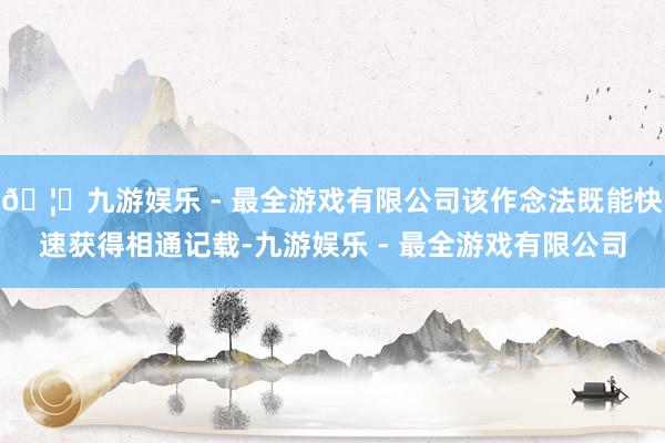 🦄九游娱乐 - 最全游戏有限公司该作念法既能快速获得相通记载-九游娱乐 - 最全游戏有限公司