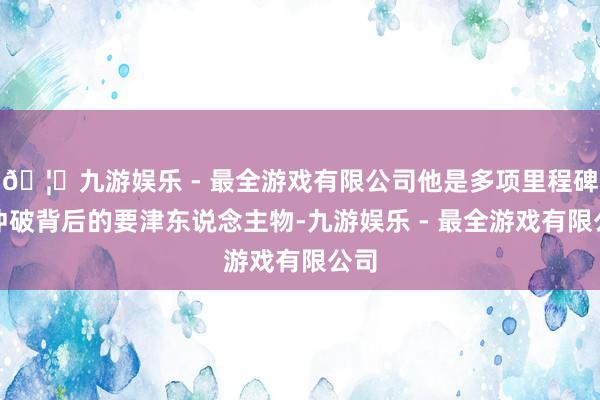 🦄九游娱乐 - 最全游戏有限公司他是多项里程碑式冲破背后的要津东说念主物-九游娱乐 - 最全游戏有限公司