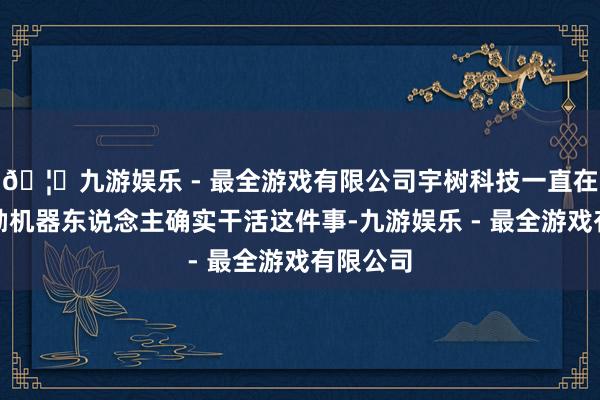 🦄九游娱乐 - 最全游戏有限公司宇树科技一直在积极鼓励机器东说念主确实干活这件事-九游娱乐 - 最全游戏有限公司