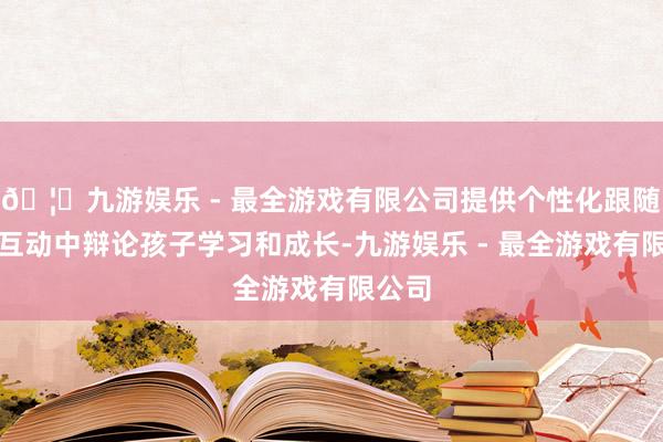 🦄九游娱乐 - 最全游戏有限公司提供个性化跟随并在互动中辩论孩子学习和成长-九游娱乐 - 最全游戏有限公司