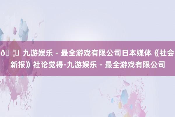 🦄九游娱乐 - 最全游戏有限公司日本媒体《社会新报》社论觉得-九游娱乐 - 最全游戏有限公司
