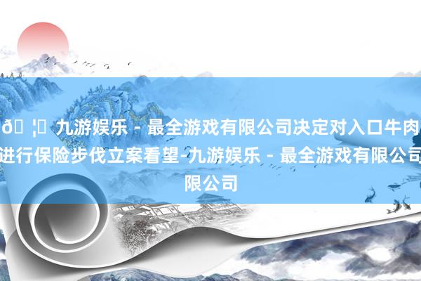 🦄九游娱乐 - 最全游戏有限公司决定对入口牛肉进行保险步伐立案看望-九游娱乐 - 最全游戏有限公司