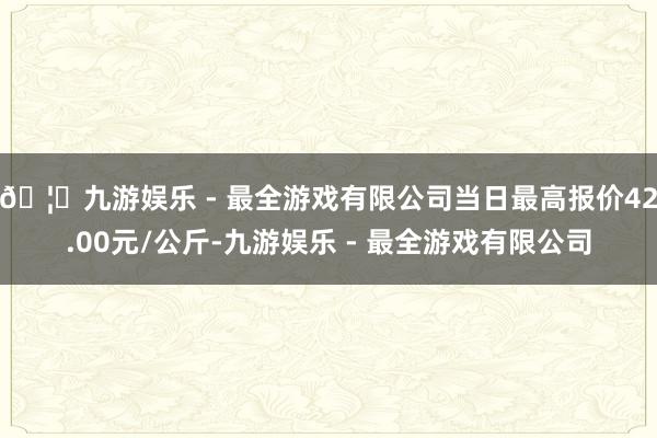 🦄九游娱乐 - 最全游戏有限公司当日最高报价42.00元/公斤-九游娱乐 - 最全游戏有限公司