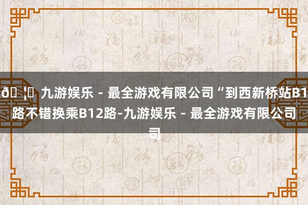 🦄九游娱乐 - 最全游戏有限公司“到西新桥站B1路不错换乘B12路-九游娱乐 - 最全游戏有限公司