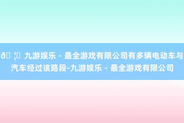 🦄九游娱乐 - 最全游戏有限公司有多辆电动车与汽车经过该路段-九游娱乐 - 最全游戏有限公司
