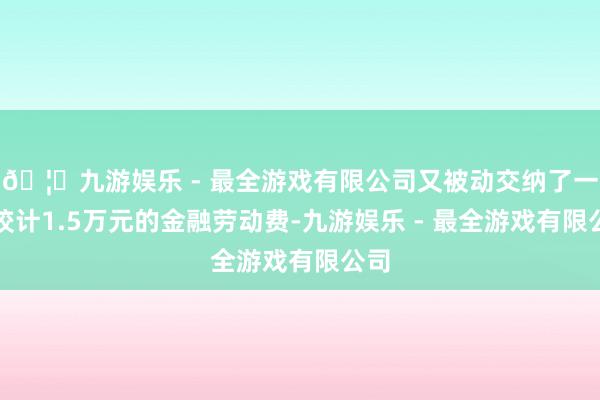 🦄九游娱乐 - 最全游戏有限公司又被动交纳了一笔狡计1.5万元的金融劳动费-九游娱乐 - 最全游戏有限公司