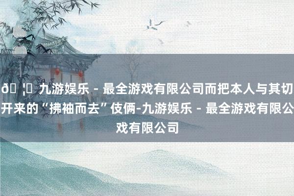 🦄九游娱乐 - 最全游戏有限公司而把本人与其切割开来的“拂袖而去”伎俩-九游娱乐 - 最全游戏有限公司