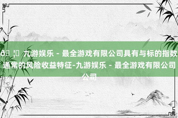 🦄九游娱乐 - 最全游戏有限公司具有与标的指数通常的风险收益特征-九游娱乐 - 最全游戏有限公司