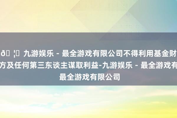 🦄九游娱乐 - 最全游戏有限公司不得利用基金财产为我方及任何第三东谈主谋取利益-九游娱乐 - 最全游戏有限公司