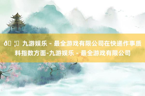 🦄九游娱乐 - 最全游戏有限公司　　在快递作事质料指数方面-九游娱乐 - 最全游戏有限公司