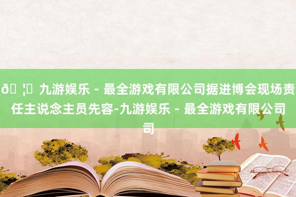 🦄九游娱乐 - 最全游戏有限公司据进博会现场责任主说念主员先容-九游娱乐 - 最全游戏有限公司
