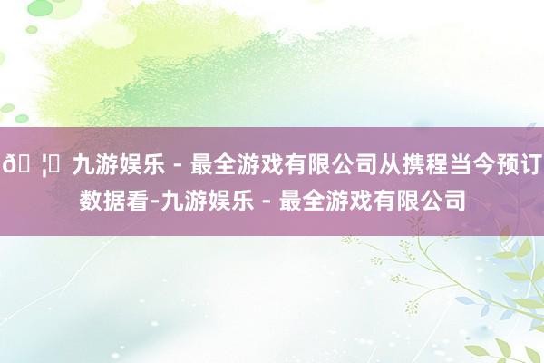 🦄九游娱乐 - 最全游戏有限公司从携程当今预订数据看-九游娱乐 - 最全游戏有限公司