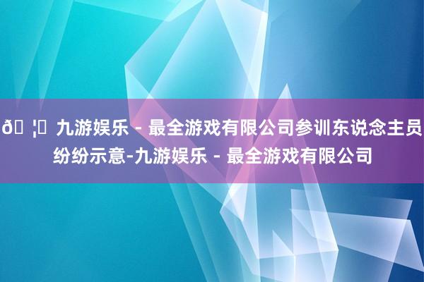 🦄九游娱乐 - 最全游戏有限公司参训东说念主员纷纷示意-九游娱乐 - 最全游戏有限公司