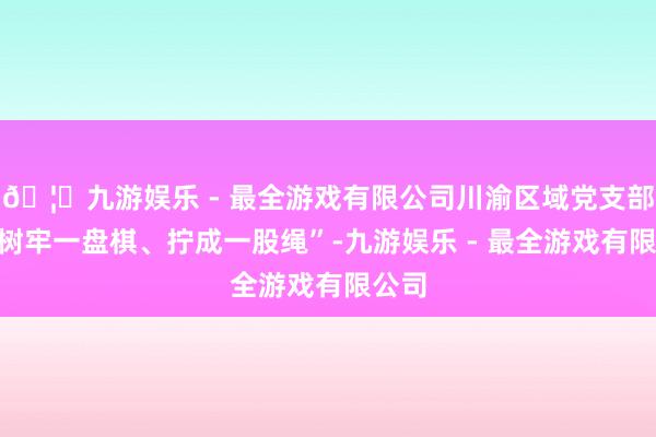 🦄九游娱乐 - 最全游戏有限公司川渝区域党支部要“树牢一盘棋、拧成一股绳”-九游娱乐 - 最全游戏有限公司