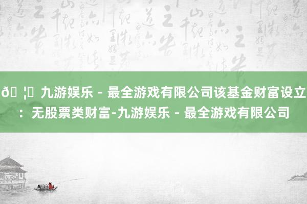 🦄九游娱乐 - 最全游戏有限公司该基金财富设立：无股票类财富-九游娱乐 - 最全游戏有限公司