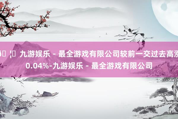 🦄九游娱乐 - 最全游戏有限公司较前一交过去高涨0.04%-九游娱乐 - 最全游戏有限公司