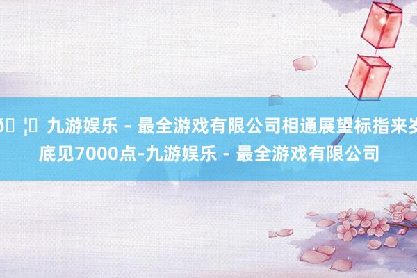 🦄九游娱乐 - 最全游戏有限公司相通展望标指来岁底见7000点-九游娱乐 - 最全游戏有限公司